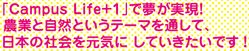 「Campus Life+1」のおかげで夢が実現! 農業と自然というテーマを通して、日本の社会を元気に していきたいです!